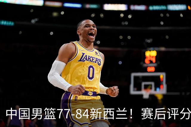 中国男篮77-84新西兰！赛后评分：4人满分 3人优秀 1人7中0严重拉胯